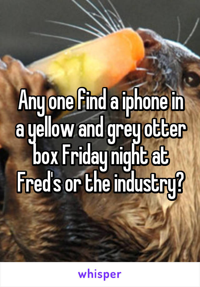 Any one find a iphone in a yellow and grey otter box Friday night at Fred's or the industry?