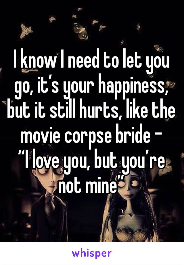 I know I need to let you go, it’s your happiness, but it still hurts, like the movie corpse bride - 
“I love you, but you’re not mine”