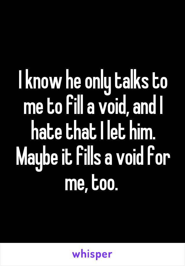 I know he only talks to me to fill a void, and I hate that I let him. Maybe it fills a void for me, too. 