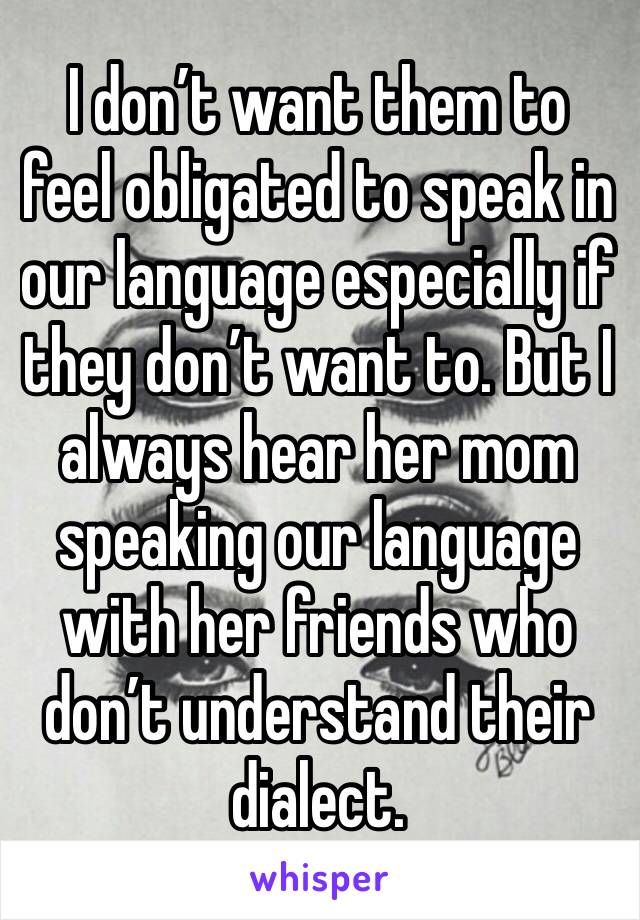 I don’t want them to feel obligated to speak in our language especially if they don’t want to. But I always hear her mom speaking our language with her friends who don’t understand their dialect. 