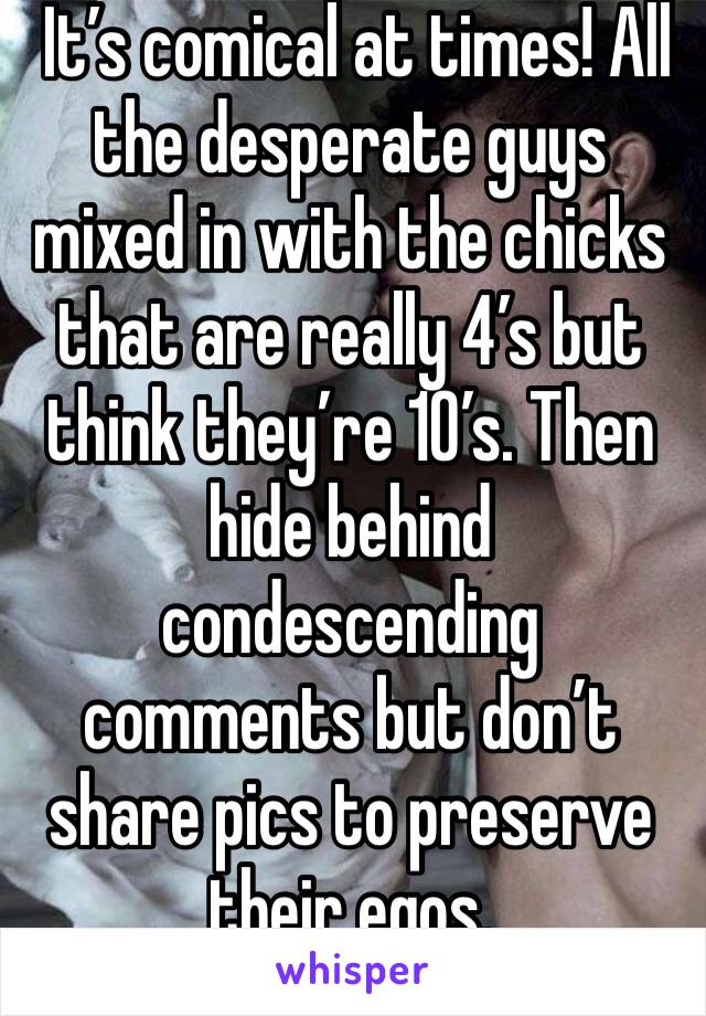  It’s comical at times! All the desperate guys mixed in with the chicks that are really 4’s but think they’re 10’s. Then hide behind condescending comments but don’t share pics to preserve their egos.
