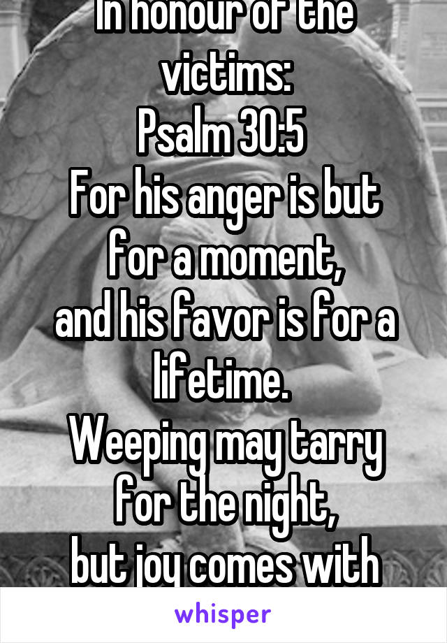 In honour of the victims:
Psalm 30:5 
For his anger is but for a moment,
and his favor is for a lifetime. 
Weeping may tarry for the night,
but joy comes with the morning.
