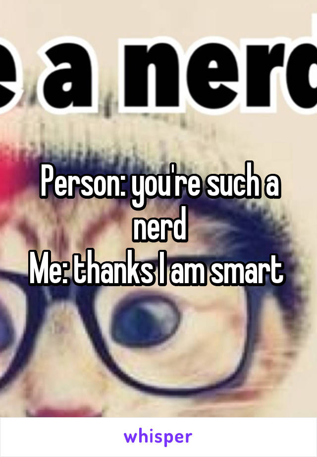 Person: you're such a nerd
Me: thanks I am smart 