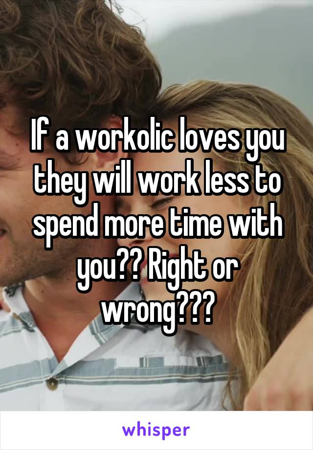 If a workolic loves you they will work less to spend more time with you?? Right or wrong???