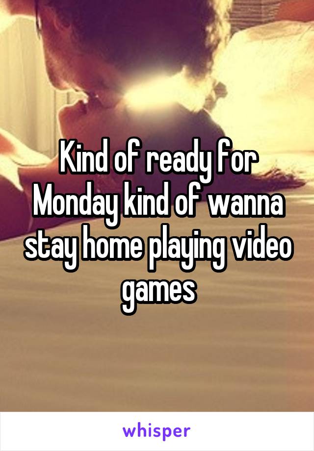 Kind of ready for Monday kind of wanna stay home playing video games