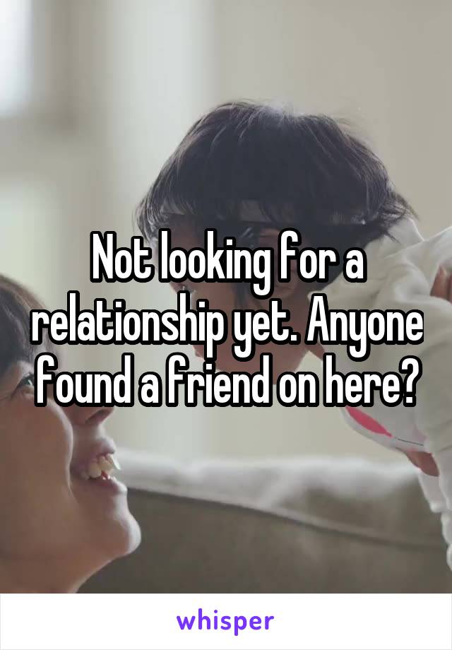 Not looking for a relationship yet. Anyone found a friend on here?
