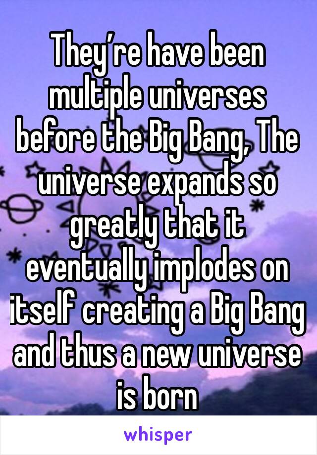 They’re have been multiple universes before the Big Bang, The universe expands so greatly that it eventually implodes on itself creating a Big Bang and thus a new universe is born