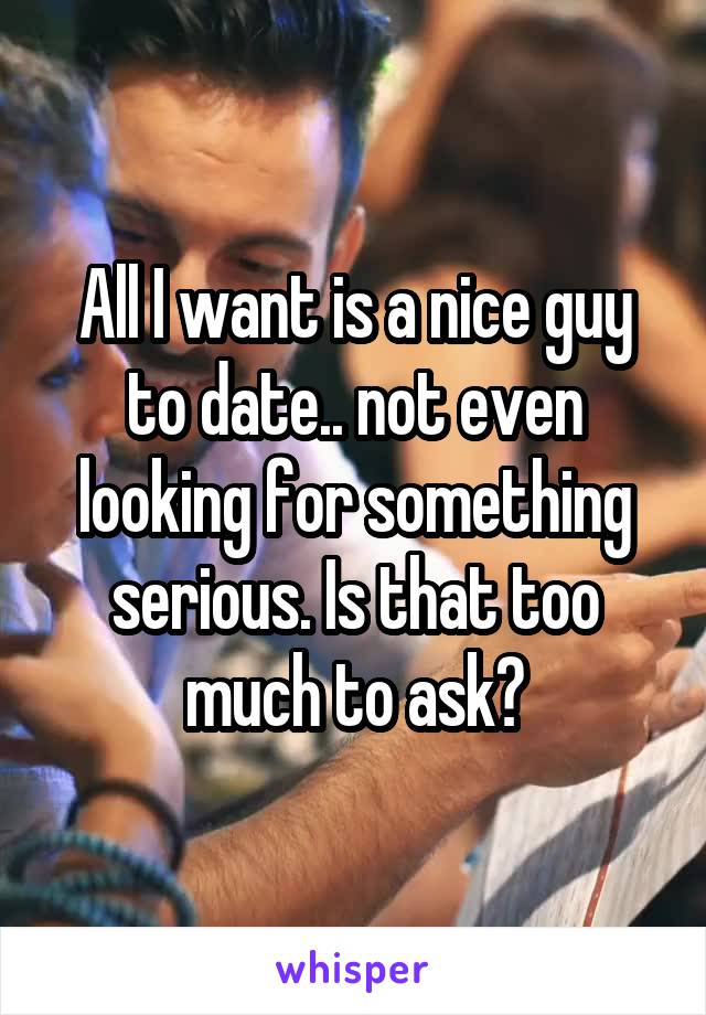 All I want is a nice guy to date.. not even looking for something serious. Is that too much to ask?