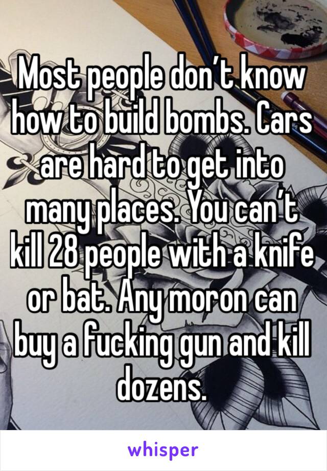 Most people don’t know how to build bombs. Cars are hard to get into many places. You can’t kill 28 people with a knife or bat. Any moron can buy a fucking gun and kill dozens. 