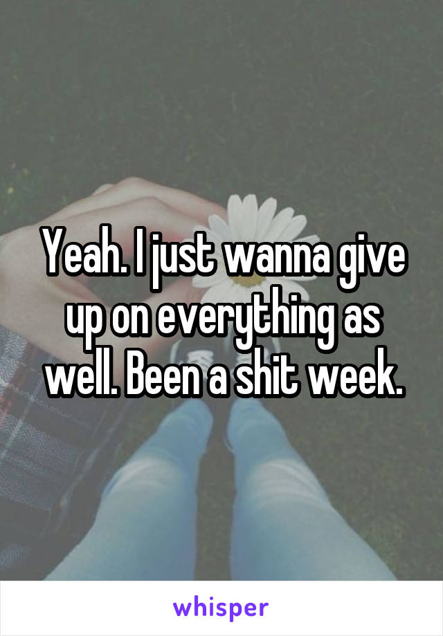 Yeah. I just wanna give up on everything as well. Been a shit week.