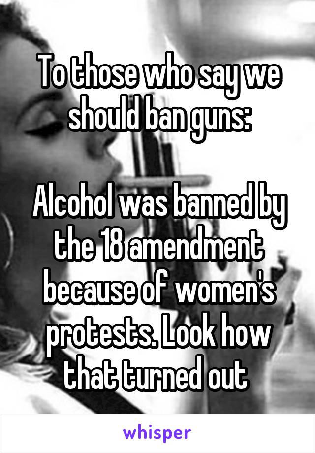 To those who say we should ban guns:

Alcohol was banned by the 18 amendment because of women's protests. Look how that turned out 