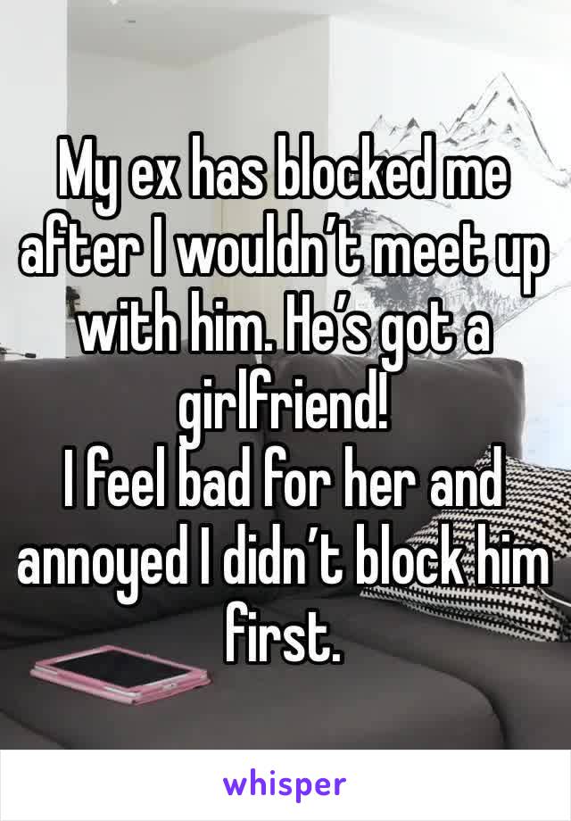 My ex has blocked me after I wouldn’t meet up with him. He’s got a girlfriend! 
I feel bad for her and annoyed I didn’t block him first. 