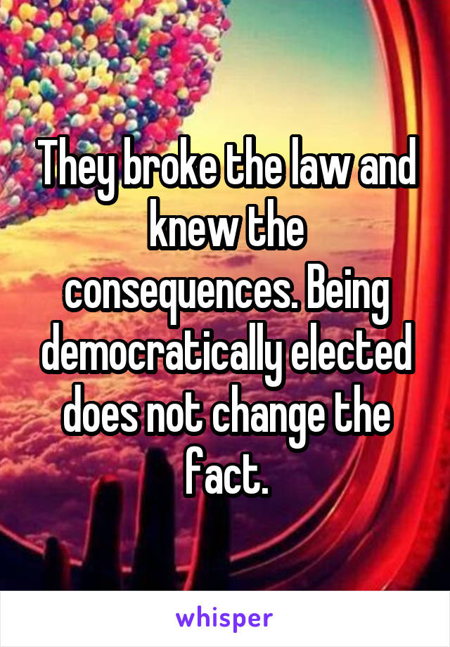 They broke the law and knew the consequences. Being democratically elected does not change the fact.