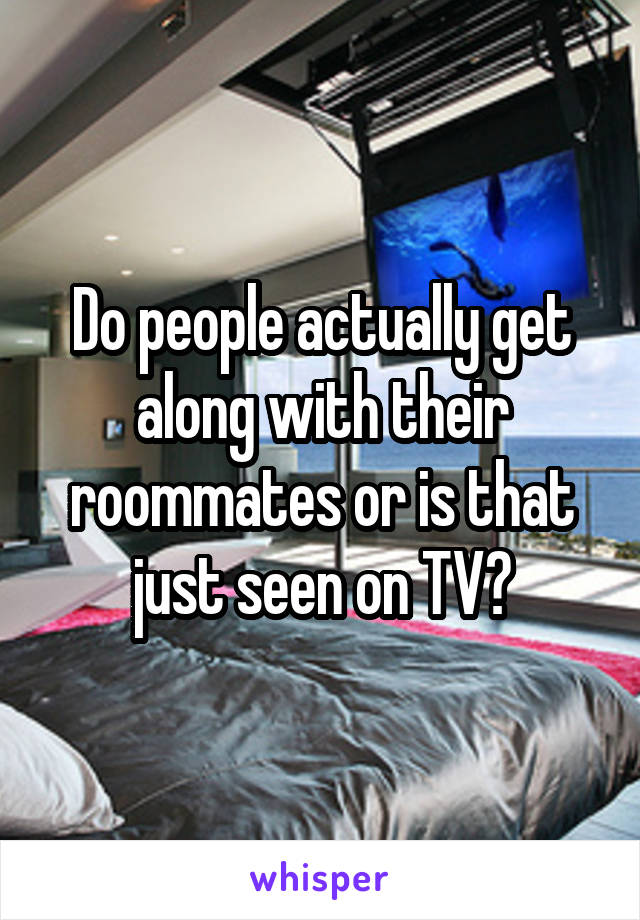 Do people actually get along with their roommates or is that just seen on TV?