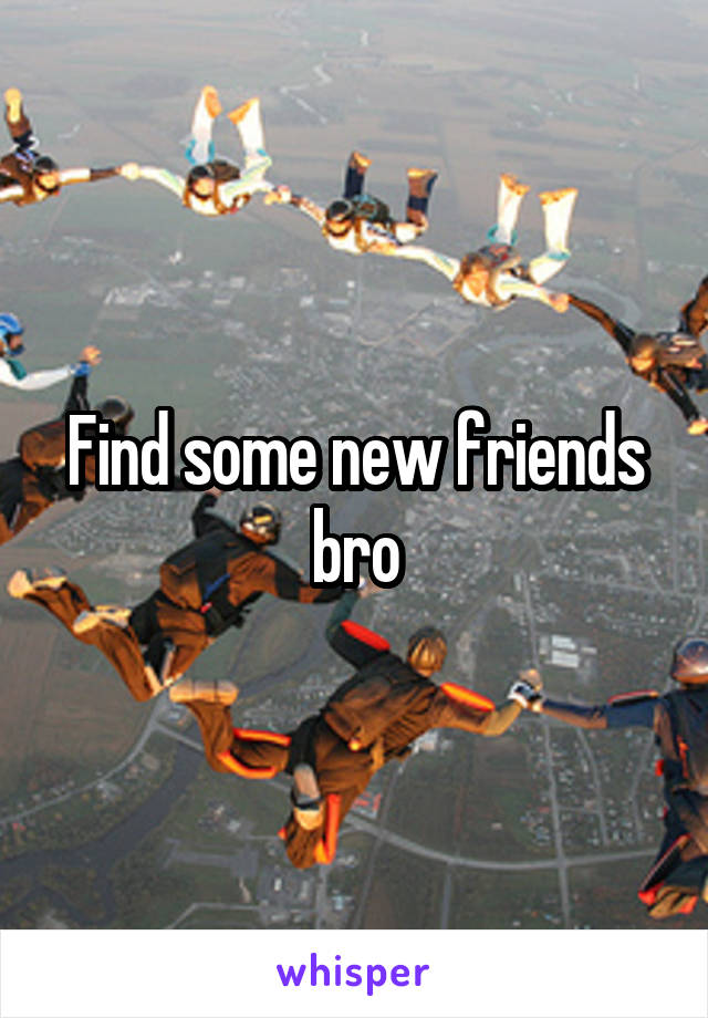 Find some new friends bro