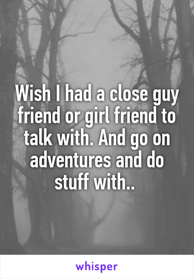 Wish I had a close guy friend or girl friend to talk with. And go on adventures and do stuff with.. 