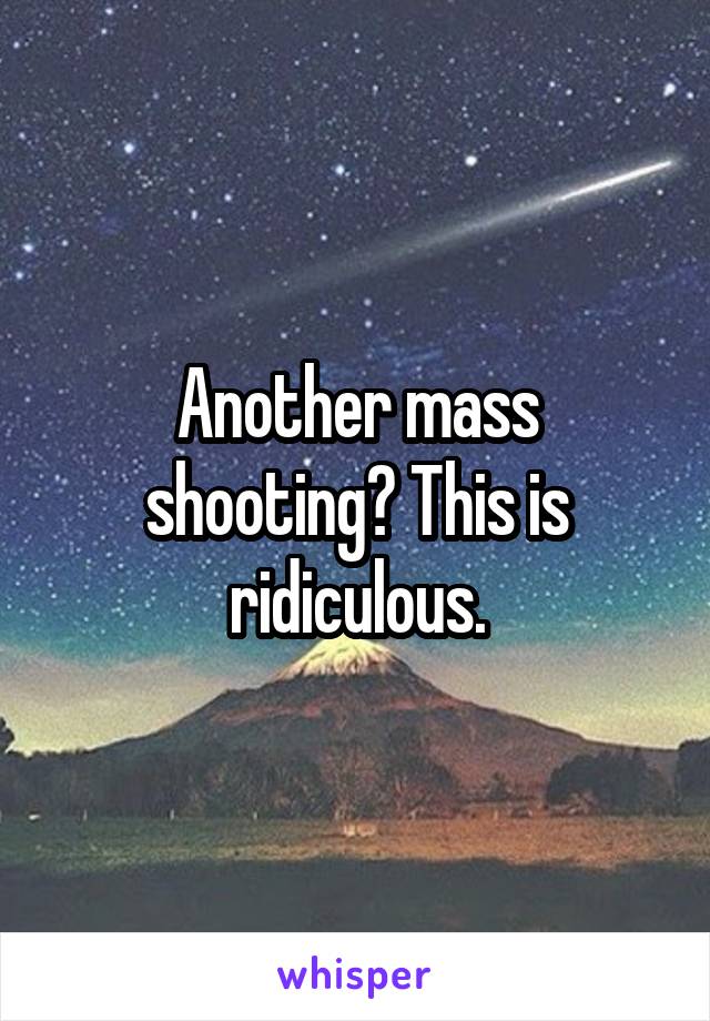 Another mass shooting? This is ridiculous.