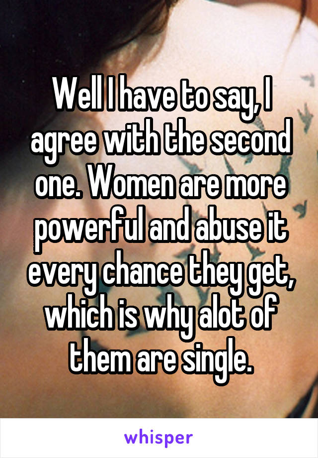 Well I have to say, I agree with the second one. Women are more powerful and abuse it every chance they get, which is why alot of them are single.