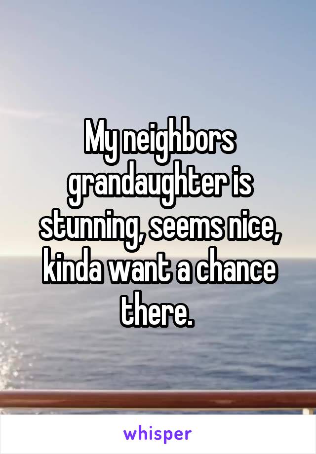 My neighbors grandaughter is stunning, seems nice, kinda want a chance there. 