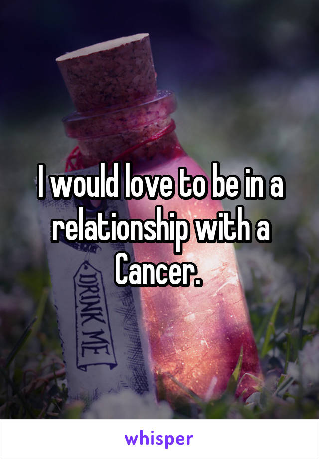 I would love to be in a relationship with a Cancer. 