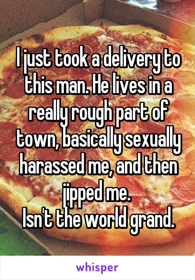 I just took a delivery to this man. He lives in a really rough part of town, basically sexually harassed me, and then jipped me. 
Isn't the world grand.