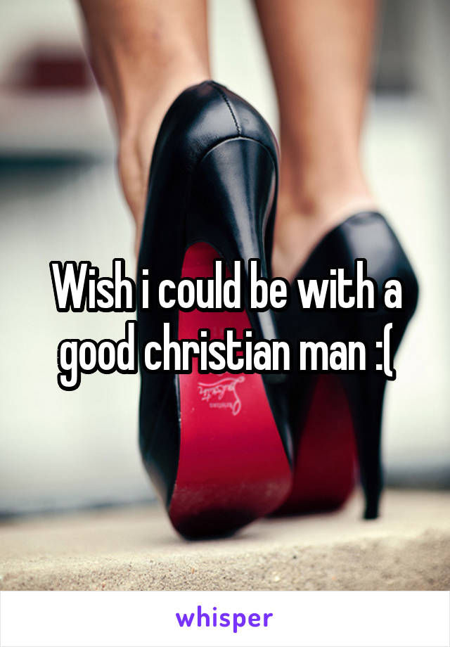 Wish i could be with a good christian man :(