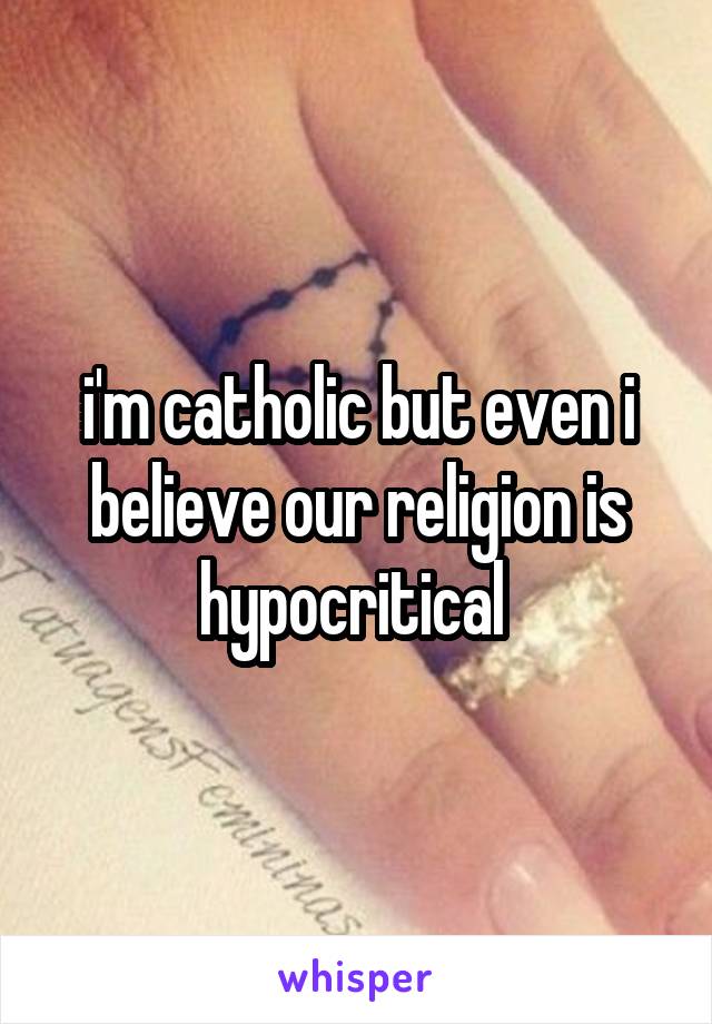 i'm catholic but even i believe our religion is hypocritical 