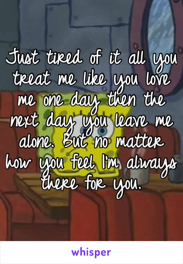 Just tired of it all you treat me like you love me one day then the next day you leave me alone. But no matter how you feel I’m always there for you. 