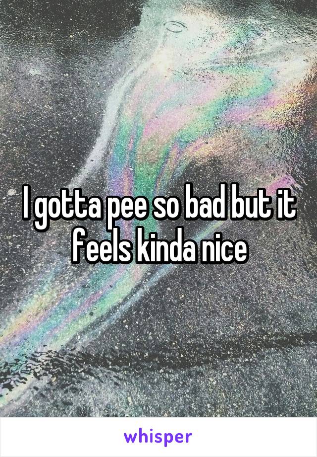 I gotta pee so bad but it feels kinda nice