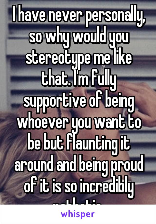 I have never personally, so why would you stereotype me like that. I'm fully supportive of being whoever you want to be but flaunting it around and being proud of it is so incredibly pathetic 