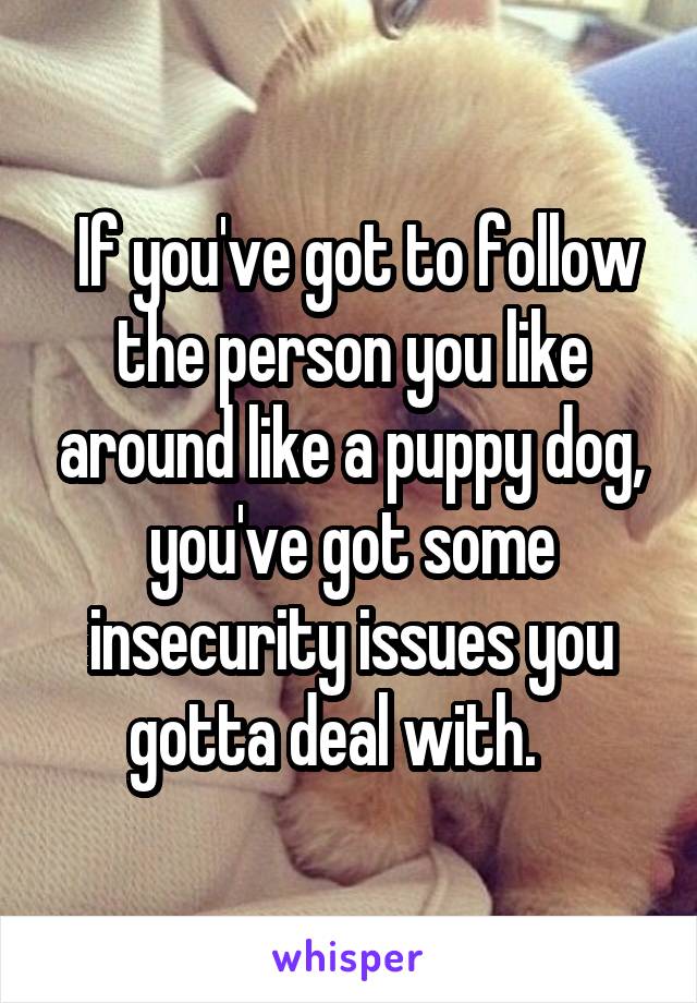  If you've got to follow the person you like around like a puppy dog, you've got some insecurity issues you gotta deal with.   