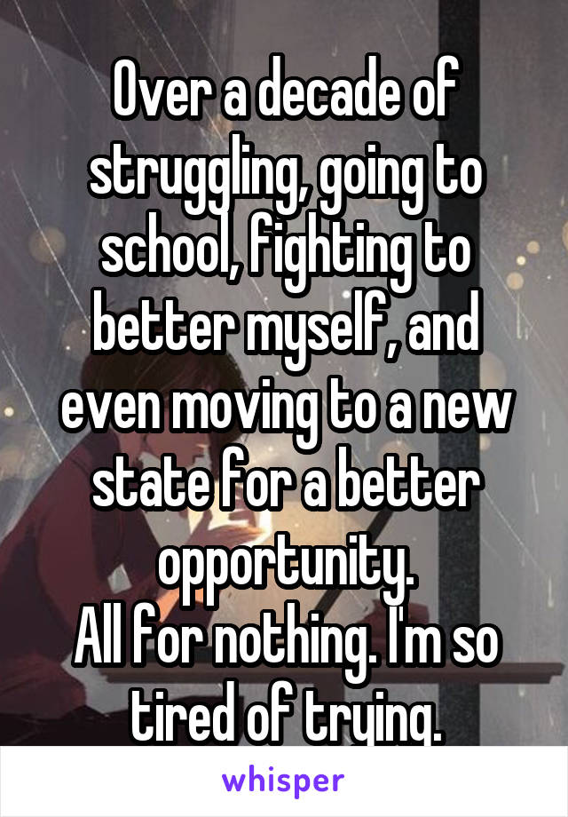Over a decade of struggling, going to school, fighting to better myself, and even moving to a new state for a better opportunity.
All for nothing. I'm so tired of trying.