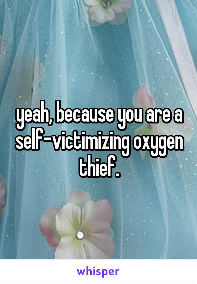 yeah, because you are a self-victimizing oxygen thief.