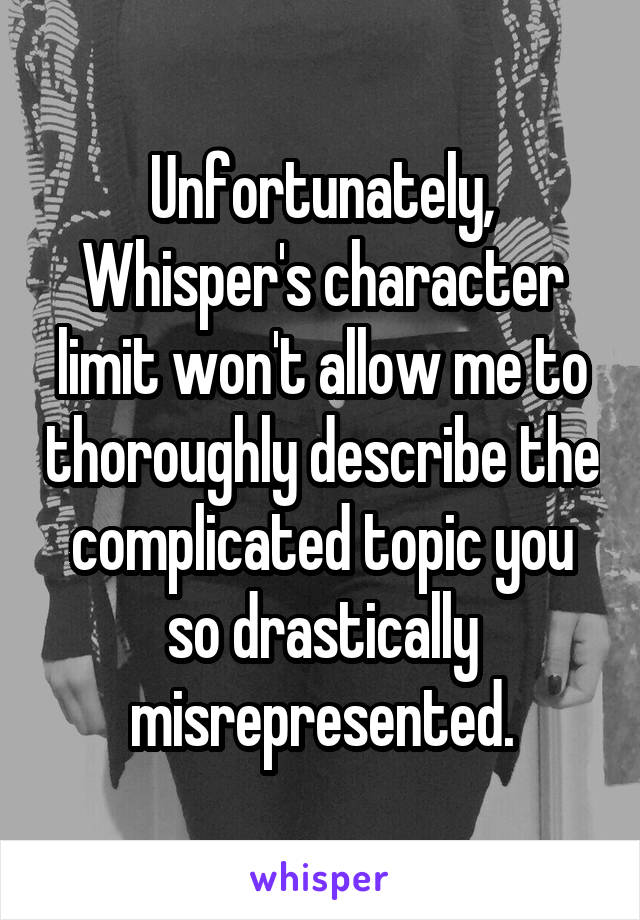 Unfortunately, Whisper's character limit won't allow me to thoroughly describe the complicated topic you so drastically misrepresented.