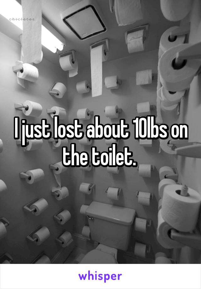 I just lost about 10lbs on the toilet. 