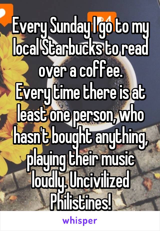 Every Sunday I go to my local Starbucks to read over a coffee.
Every time there is at least one person, who hasn't bought anything, playing their music loudly. Uncivilized Philistines!