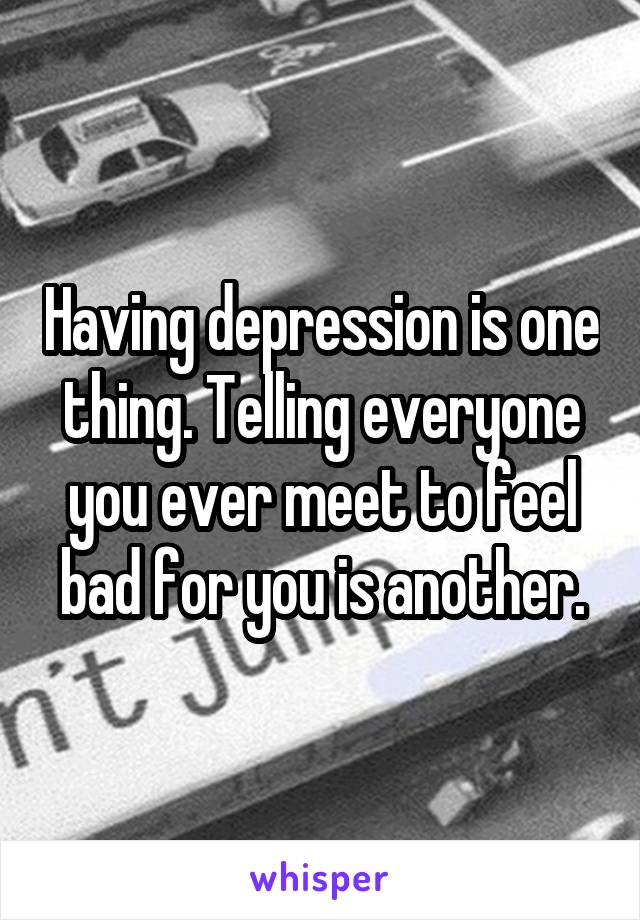 Having depression is one thing. Telling everyone you ever meet to feel bad for you is another.