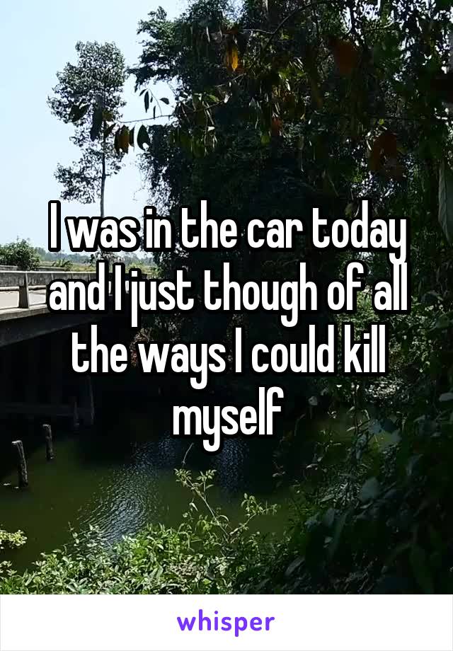 I was in the car today and I just though of all the ways I could kill myself