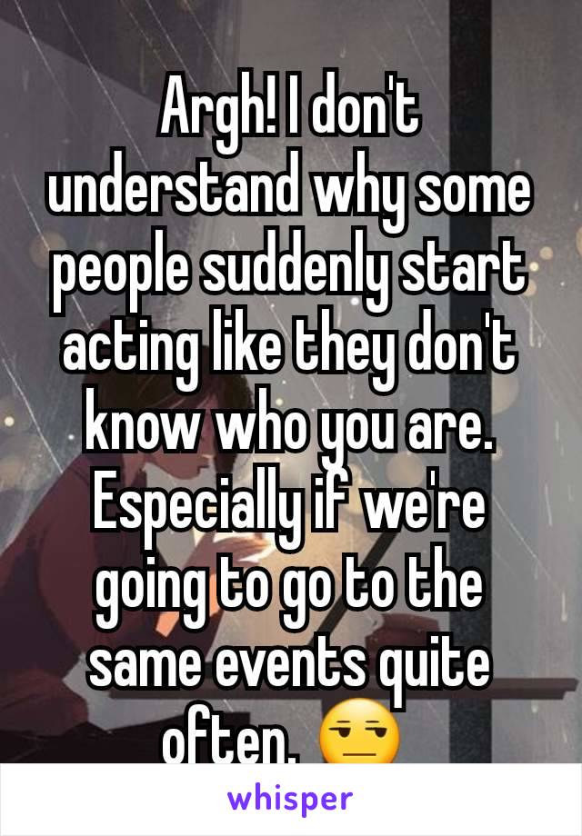 Argh! I don't understand why some people suddenly start acting like they don't know who you are. Especially if we're going to go to the same events quite often. ðŸ˜’ 
