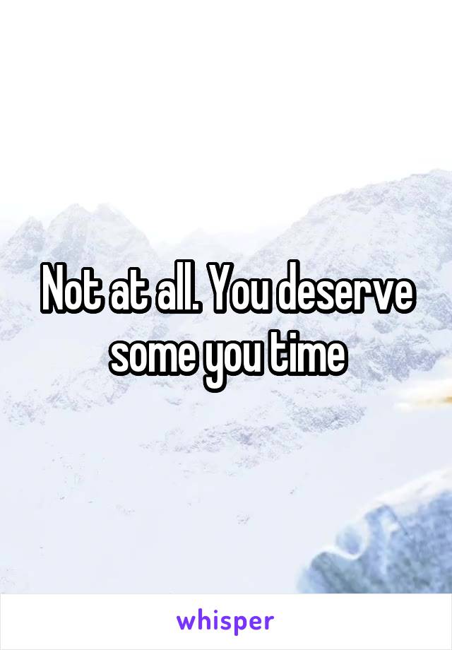 Not at all. You deserve some you time