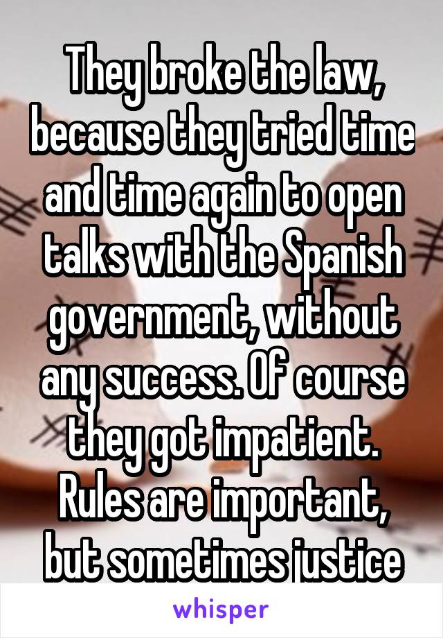 They broke the law, because they tried time and time again to open talks with the Spanish government, without any success. Of course they got impatient. Rules are important, but sometimes justice