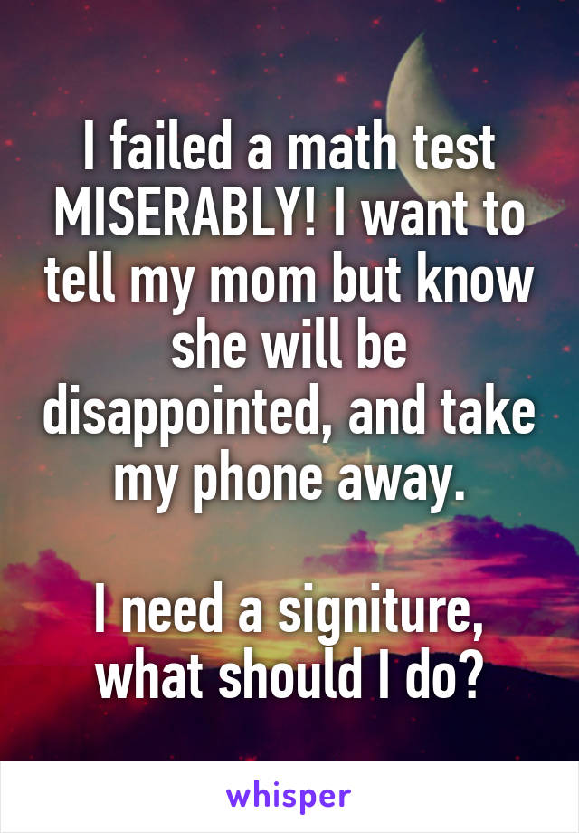 I failed a math test MISERABLY! I want to tell my mom but know she will be disappointed, and take my phone away.

I need a signiture, what should I do?