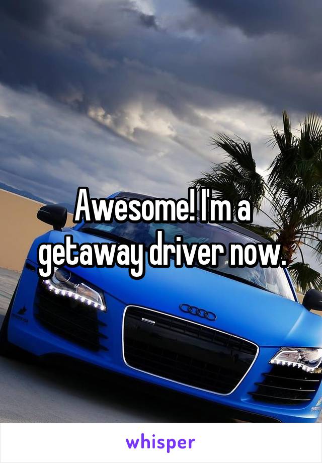 Awesome! I'm a getaway driver now.