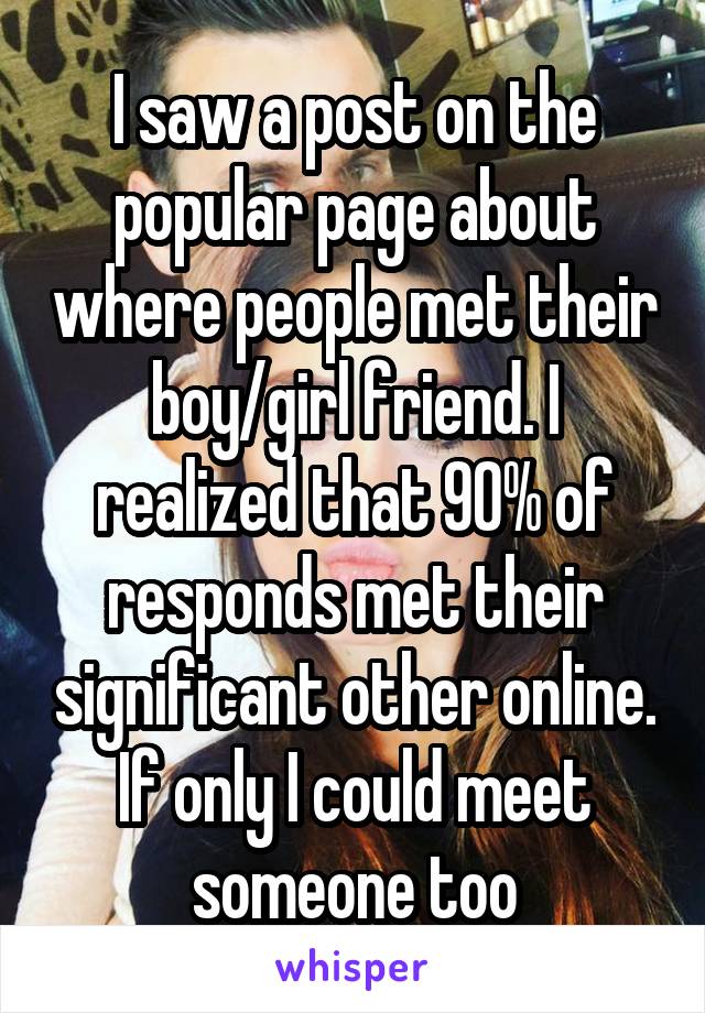 I saw a post on the popular page about where people met their boy/girl friend. I realized that 90% of responds met their significant other online. If only I could meet someone too