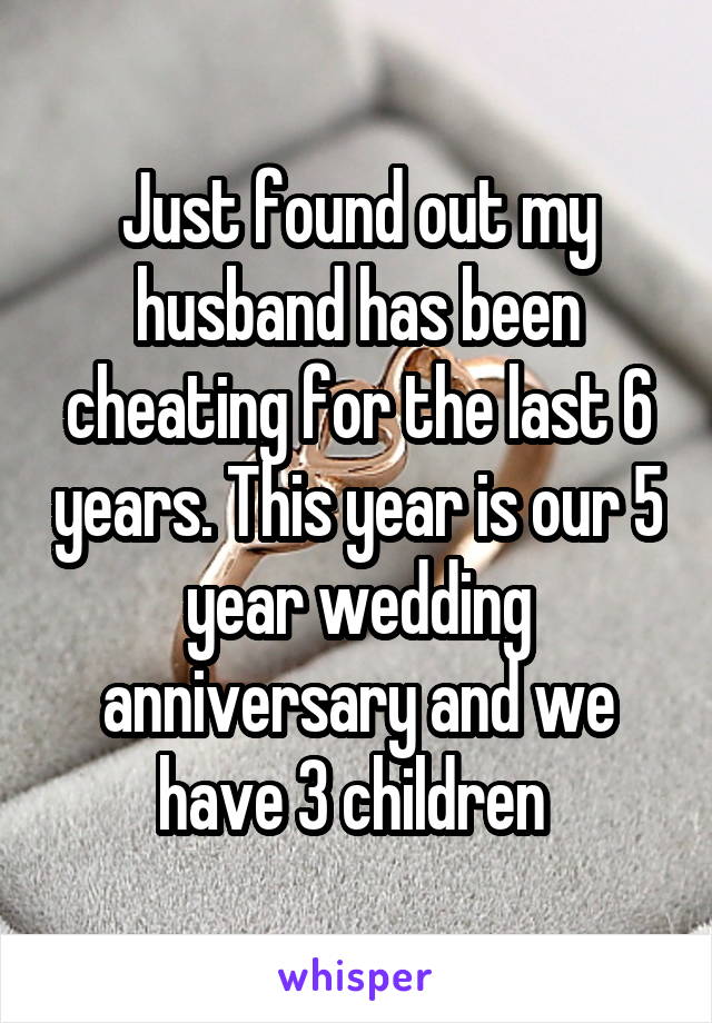 Just found out my husband has been cheating for the last 6 years. This year is our 5 year wedding anniversary and we have 3 children 