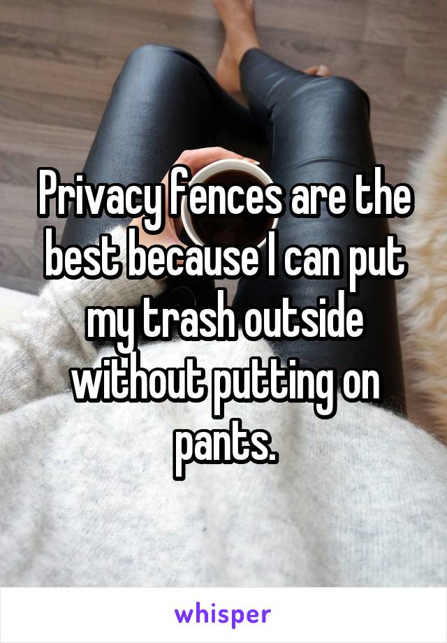 Privacy fences are the best because I can put my trash outside without putting on pants.