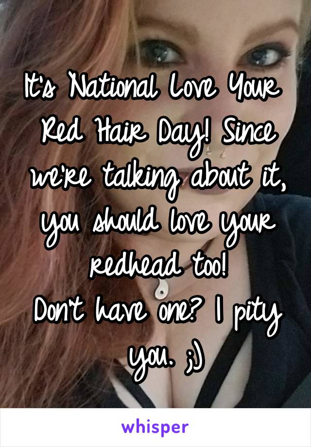 It's National Love Your 
Red Hair Day! Since
we're talking about it, you should love your redhead too!
Don't have one? I pity
 you. ;)