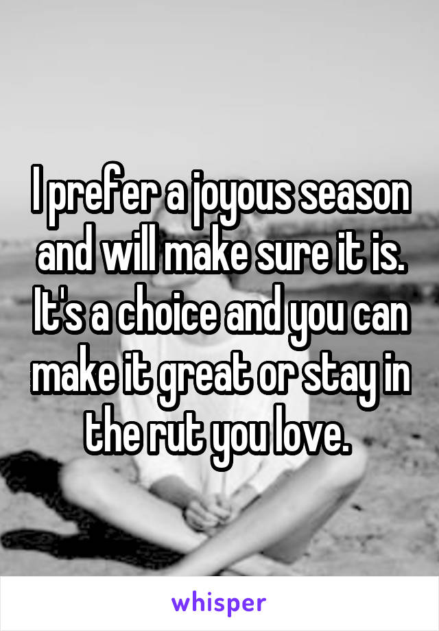 I prefer a joyous season and will make sure it is. It's a choice and you can make it great or stay in the rut you love. 