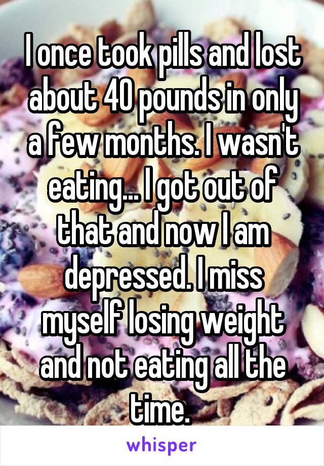 I once took pills and lost about 40 pounds in only a few months. I wasn't eating... I got out of that and now I am depressed. I miss myself losing weight and not eating all the time. 