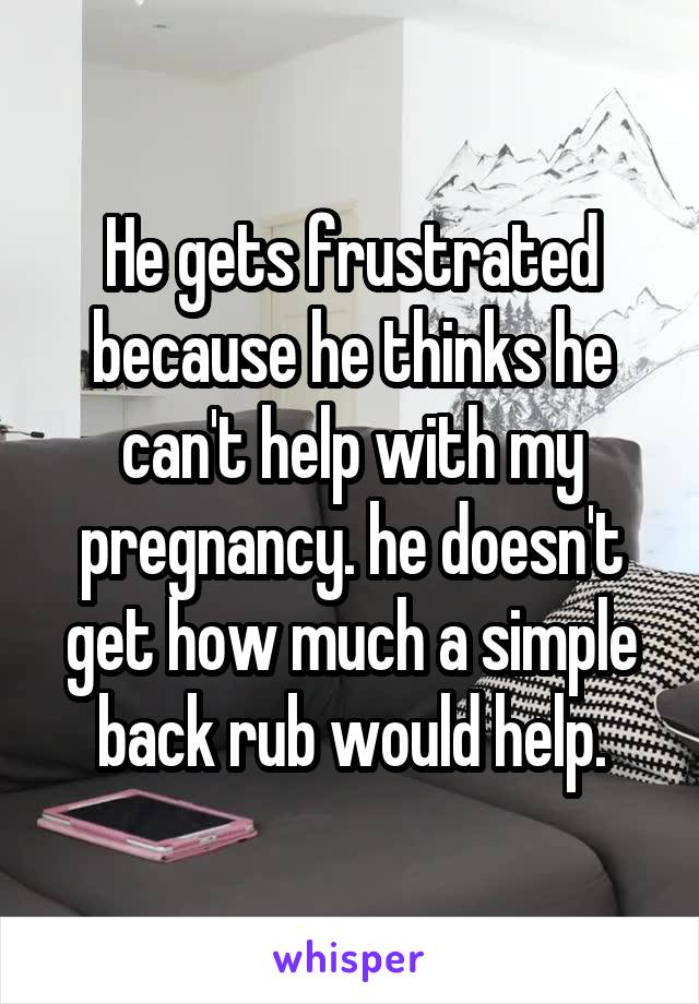 He gets frustrated because he thinks he can't help with my pregnancy. he doesn't get how much a simple back rub would help.